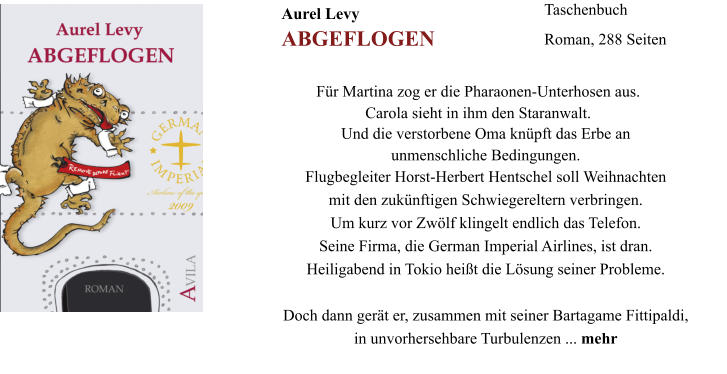 Aurel Levy			 ABGEFLOGEN Taschenbuch Roman, 288 Seiten Und die verstorbene Oma knpft das Erbe an  unmenschliche Bedingungen. Flugbegleiter Horst-Herbert Hentschel soll Weihnachten  mit den zuknftigen Schwiegereltern verbringen.  Um kurz vor Zwlf klingelt endlich das Telefon.  Seine Firma, die German Imperial Airlines, ist dran.  Heiligabend in Tokio heit die Lsung seiner Probleme.   Doch dann gert er, zusammen mit seiner Bartagame Fittipaldi,  in unvorhersehbare Turbulenzen ... mehr  Fr Martina zog er die Pharaonen-Unterhosen aus.  Carola sieht in ihm den Staranwalt.